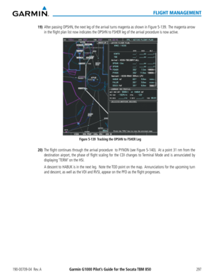 Page 311190-00709-04  Rev. AGarmin G1000 Pilot’s Guide for the Socata TBM 850297
FLIGHT MANAGEMENT
19) After passing OPSHN, the next leg of the arrival turns magenta as shown in Figure 5-139.  The magenta arrow 
in the flight plan list now indicates the OPSHN to FSHER leg of the arrival procedure is now active.
Figure 5-139  Tracking the OPSHN to FSHER Leg
20) The flight continues through the arrival procedure  to PYNON (see Figure 5-140).  At a point 31 nm from the 
destination airport, the phase of flight...