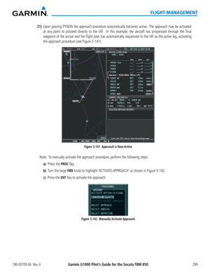 Page 313190-00709-04  Rev. AGarmin G1000 Pilot’s Guide for the Socata TBM 850299
FLIGHT MANAGEMENT
21) Upon passing PYNON the approach procedure automatically becomes active.  The approach may be activated 
at any point to proceed directly to the IAF.  In this example, the aircraft has progressed through the final 
waypoint of the arrival and the flight plan has automatically sequenced to the IAF as the a\
ctive leg, activating 
the approach procedure (see Figure 5-141).
Figure 5-141  Approach is Now Active...