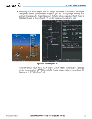 Page 315190-00709-04  Rev. AGarmin G1000 Pilot’s Guide for the Socata TBM 850301
FLIGHT MANAGEMENT
23) After crossing FALUR the next waypoint is the FAF.  The flight phase changes to LPV on the HSI indicating the 
current phase of flight is in Approach Mode and the approach type is LPV.  CDI scaling changes accordingly and is 
used much like a localizer when flying an ILS approach.  The RVSI is no longer displayed and the VDI changes to 
the Glidepath Indicator (as shown in Figure 5-144) when the final ap\...