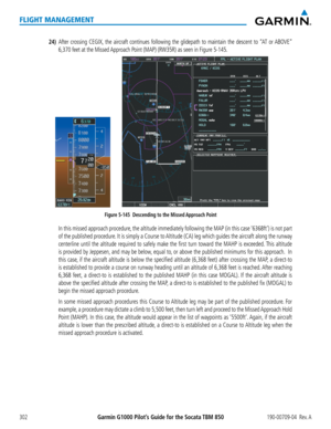 Page 316Garmin G1000 Pilot’s Guide for the Socata TBM 850190-00709-04  Rev. A302
FLIGHT MANAGEMENT
24) After crossing CEGIX, the aircraft continues following the glidepath to maintain the descent to “AT or ABOVE” 
6,370 feet at the Missed Approach Point (MAP) (RW35R) as seen in Figure 5-145.
Figure 5-145  Descending to the Missed Approach Point
    In this missed approach procedure, the altitude immediately following the MAP (in this case ‘6368ft’) is not part 
of the published procedure. It is simply a Course...