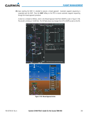 Page 317190-00709-04  Rev. AGarmin G1000 Pilot’s Guide for the Socata TBM 850303
FLIGHT MANAGEMENT
25) Upon reaching the MAP, it is decided to execute a missed approach.  Automatic waypoint sequencing is 
suspended past the MAP.  Press the SUSP Softkey on the PFD to resume automatic waypoint sequencing 
through the missed approach procedure.
   A direct-to is initiated to MOGAL, which is the Missed Approach Hold Point (MAHP) as seen in Figure 5-146.  
The aircraft is climbing to 10,000 feet.  The CDI flight...