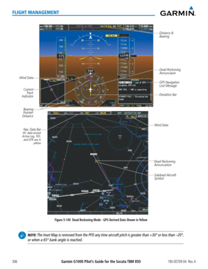 Page 320Garmin G1000 Pilot’s Guide for the Socata TBM 850190-00709-04  Rev. A306
FLIGHT MANAGEMENT
Figure 5-149  Dead Reckoning Mode - GPS Derived Data Shown in Yellow
Distance &
Bearing
GPS Navigation 
Lost Message
Dead Reckoning 
Annunciation
Subdued Aircraft 
Symbol
Nav. Data BarAll  data except 
Active Leg, TAS,  and DTK are in  yellow
Dead Reckoning 
Annunciaion
Wind Data
Wind Data
Bearing 
Pointer/
Distance
Current  Track 
Indicator
Deviation Bar
 NOTE: The Inset Map is removed from the PFD any time...