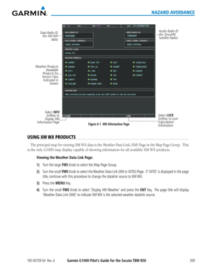 Page 323190-00709-04  Rev. AGarmin G1000 Pilot’s Guide for the Socata TBM 850309
HAZARD AVOIDANCE
Figure 6-1  XM Information Page
Data Radio ID 
(for XM WX  data)
Weather Products  (Available 
Products for 
Service Class  Indicated in  Green) 
Select INFO Softkey to 
Display XM 
Information Page
Audio Radio ID 
(for SiriusXM 
Satellite Radio)
Select LOCK 
Softkey to Lock 
Subscription 
Information
USING XM WX PRODUCTS
The	 principal	 map	for	viewing	 XM	WX	 data	 is	the	 Weather	 Data	Link	 (XM)	 Page	in	the...