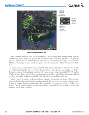 Page 324Garmin G1000 Pilot’s Guide for the Socata TBM 850190-00709-04  Rev. A310
HAZARD AVOIDANCE
NEXRAD Weather  Product 
Enabled Icon
Figure 6-2  Weather Data Link Page 
Cloud Tops  Weather Product 
Enabled Icon
Weather 
Product 
Ages in 
Minutes 
When	 a	weather	 product	is	active	 on	the	 Weather	 Data	Link	 (XM)	 Page	or	the	 Navigation	 Map	Page,	 the	
corresponding	 product	symbol	and	age	of	the	 data	 are	displayed	 inside	a	status	 box	(Figure	 6-2).		The	age	of	the	
product	 is	based	 on	the	 time...