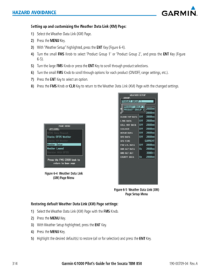 Page 328Garmin G1000 Pilot’s Guide for the Socata TBM 850190-00709-04  Rev. A314
HAZARD AVOIDANCE
Setting up and customizing the Weather Data Link (XM) Page:
1) Select the Weather Data Link (XM) Page.
2) Press the MENU Key.
3) With ‘Weather Setup’ highlighted, press the ENT Key (Figure 6-4).
4) Turn the small FMS Knob to select ‘Product Group 1’ or ‘Product Group 2’, and press the ENT Key (Figure 
6-5).
5) Turn the large FMS Knob or press the ENT Key to scroll through product selections.
6) Turn the small FMS...