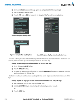 Page 330Garmin G1000 Pilot’s Guide for the Socata TBM 850190-00709-04  Rev. A316
HAZARD AVOIDANCE
6) Turn the small FMS Knob to scroll through options for each product (ON/OFF, range settings).
7) Press the ENT Key to select an option.
8) Press the FMS Knob or CLR Key to return to the Navigation Map Page with the changed settings.
Figure 6-7  Navigation Map Page Setup Menu
Figure 6-6  Navigation Map Page Menu
Figure 6-8  Navigation Map Page Setup Menu, Weather Group
When	an	XM	 WX	 product	 is	enabled	 for...