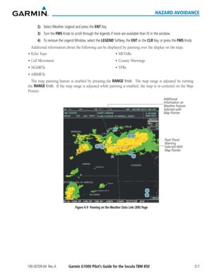 Page 331190-00709-04  Rev. AGarmin G1000 Pilot’s Guide for the Socata TBM 850317
HAZARD AVOIDANCE
2) Select Weather Legend and press the ENT Key.
3) Turn the FMS Knob to scroll through the legends if more are available than fit in the window.
4) To remove the Legend Window, select the LEGEND Softkey, the ENT or the CLR Key, or press the FMS Knob.
Additional	information	about	the	following	can	be	displayed	by	panning	over	the	display	on	the	map:
•	 Echo
The	map	 panning	 feature	is	enabled	 by	pressing	 the	RANGE...