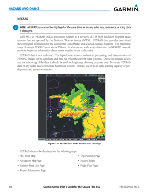 Page 332Garmin G1000 Pilot’s Guide for the Socata TBM 850190-00709-04  Rev. A318
HAZARD AVOIDANCE
NEXRAD
 NOTE:  NEXRAD data cannot be displayed at the same time as terrain, echo tops, turbulence, or icing data 
is displayed.
WSR-88D,	 or	NEXRAD	 (NEXt-generation	 RADar),	is	a	network	 of	158	 high-resolution	 Doppler	radar	
systems	that	are	operated	 by	the	 National	 Weather	Service	(NWS).	 	 NEXRAD	 data	provides	 centralized	
meteorological	 information	for	the	 continental	 United	States	and	selected...