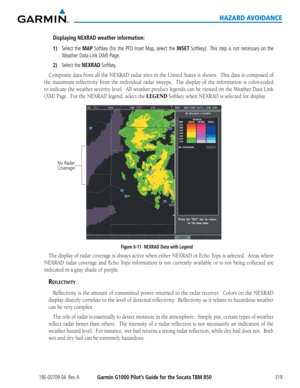 Page 333190-00709-04  Rev. AGarmin G1000 Pilot’s Guide for the Socata TBM 850319
HAZARD AVOIDANCE
Displaying NEXRAD weather information:
1) Select the MAP Softkey (for the PFD Inset Map, select the INSET Softkey).  This step is not necessary on the 
Weather Data Link (XM) Page.
2) Select the NEXRAD Softkey.
Composite	data	from	 all	the	 NEXRAD	 radar	sites	in	the	 United	 States	is	shown.		 This	data	is	composed	 of	
the	maximum	 reflectivity	 from	the	individual	 radar	sweeps.	 	 The	display	 of	the...