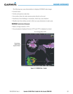 Page 335190-00709-04  Rev. AGarmin G1000 Pilot’s Guide for the Socata TBM 850321
HAZARD AVOIDANCE
The	following	may	cause	abnormalities	in	displayed	NEXRAD	radar	images:
•	 Ground	clutter
•	 Strobes	and	spurious	radar	data
•	 Sun	strobes	(when	the	radar	antenna	points	directly	at	the	sun)
•	 Interference	from	buildings	or	mountains,	which	may	cause	shadows
•	 Metallic	dust	from	military	aircraft,	which	can	cause	alterations	in	radar	scans
neXRaD limitatiOns (canaDa)
•	 Radar	coverage	extends	to	55ºN.
•	 Any...