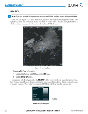 Page 336Garmin G1000 Pilot’s Guide for the Socata TBM 850190-00709-04  Rev. A322
HAZARD AVOIDANCE
ECHO TOPS
 NOTE:  Echo tops cannot be displayed at the same time as NEXRAD or Cloud Tops are selected for display.
Echo	 Tops	data	(Figure	 6-14)	shows	 the	location,	 elevation,	 and	direction	 of	the	 highest	 radar	echo.		 The	
highest radar echo does not indicate the top of a storm or clouds; rathe\
r it indicates the highest altitude at 
which	precipitation	is	detected.		Information	is	derived	from	NEXRAD...