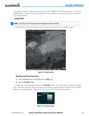 Page 337190-00709-04  Rev. AGarmin G1000 Pilot’s Guide for the Socata TBM 850323
HAZARD AVOIDANCE
The	display	 of	radar	 coverage	 is	always	 active	when	either	 NEXRAD	 or	Echo	 Tops	is	selected.		 Areas	where	
NEXRAD	 radar	coverage	 and	Echo	 Tops	information	 is	not	 available	 or	is	not	 being	 collected	 are	indicated	 in	
a gray shade of purple. 
CLOUD TOPS
 NOTE:  Cloud Tops and Echo Tops cannot be displayed at the same time.
Cloud	Tops	data	(Figure	6-16)	depicts	cloud	top	altitudes	as	determined	from...