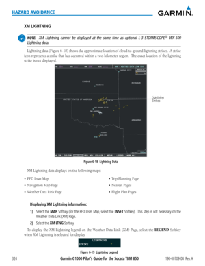 Page 338Garmin G1000 Pilot’s Guide for the Socata TBM 850190-00709-04  Rev. A324
HAZARD AVOIDANCE
XM LIGHTNING
 NOTE:  XM Lightning cannot be displayed at the same time as optional L-3 STORMSCOPE® WX-500 
Lightning data.
Lightning	 data	(Figure	 6-18)	shows	 the	approximate	 location	of	cloud-to-ground	 lightning	strikes.		A	strike	
icon	 represents	 a	strike	 that	has	occurred	 within	a	two-kilometer	 region.		The	exact	 location	 of	the	 lightning	
strike	is	not	displayed.
Lightning 
Strikes
Figure 6-18...