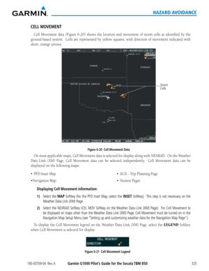 Page 339190-00709-04  Rev. AGarmin G1000 Pilot’s Guide for the Socata TBM 850325
HAZARD AVOIDANCE
CELL MOVEMENT
Cell	Movement	 data	(Figure	 6-20)	shows	 the	location	 and	movement	 of	storm	 cells	as	identified	 by	the	
ground-based	 system.		Cells	are	represented	 by	yellow	 squares,	 with	direction	 of	movement	 indicated	with	
short, orange arrows.
Figure 6-20  Cell Movement Data Storm 
Cells
On	
most	 applicable	 maps,	Cell	Movement	 data	is	selected	 for	display	 along	with	NEXRAD.		 On	the	Weather	
Data...