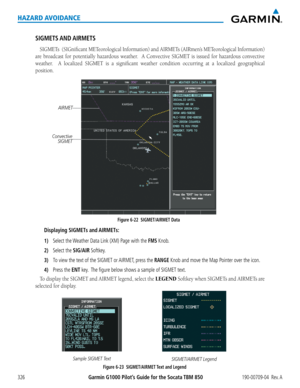 Page 340Garmin G1000 Pilot’s Guide for the Socata TBM 850190-00709-04  Rev. A326
HAZARD AVOIDANCE
SIGMETS AND AIRMETS
SIGMETs		(SIGnificant	METeorological	 Information)	and AIRMETs	(AIRmen’s	METeorological	 Information)	
are	broadcast	 for	potentially	 hazardous	weather.	 	A	Convective	 SIGMET	is	issued	 for	hazardous	 convective	
weather.	 	A	localized	 SIGMET	is	a	significant	 weather	condition	 occurring	 at	a	localized	 geographical	
position.
Figure 6-22  SIGMET/AIRMET Data
Convective 
SIGMET
AIRMET...