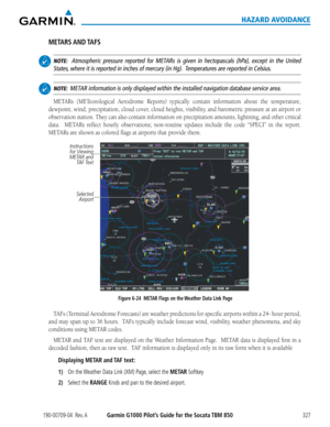 Page 341190-00709-04  Rev. AGarmin G1000 Pilot’s Guide for the Socata TBM 850327
HAZARD AVOIDANCE
METARS AND TAFS
 NOTE:  Atmospheric pressure reported for METARs is given in hectopascals (hPa), except in the United 
States, where it is reported in inches of mercury (in Hg).  Temperatures are reported in Celsius.
 NOTE:  METAR information is only displayed within the installed navigation databas\
e service area.
METARs	 (METeorological	 Aerodrome	Reports)	typically	contain	information	 about	the	temperature,...