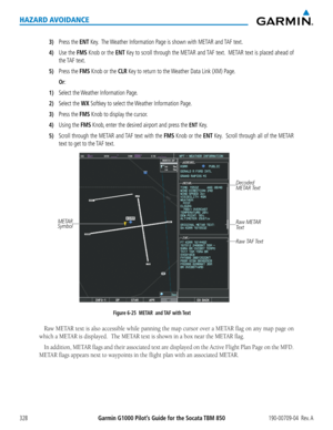 Page 342Garmin G1000 Pilot’s Guide for the Socata TBM 850190-00709-04  Rev. A328
HAZARD AVOIDANCE
3) Press the ENT Key.  The Weather Information Page is shown with METAR and TAF text.
4) Use the FMS Knob or the ENT Key to scroll through the METAR and TAF text.  METAR text is placed ahead of 
the TAF  text.
5) Press the FMS Knob or the CLR Key to return to the Weather Data Link (XM) Page.
 Or:
1) Select the Weather Information Page.
2) Select the WX Softkey to select the Weather Information Page.
3) Press the FMS...