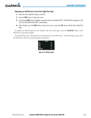 Page 343190-00709-04  Rev. AGarmin G1000 Pilot’s Guide for the Socata TBM 850329
HAZARD AVOIDANCE
Displaying raw METAR text on the Active Flight Plan Page:
1) Select the Active Flight Plan Page on the MFD.
2) Press the FMS Knob to activate the cursor.
3) Turn the large FMS Knob to highlight a waypoint with an associated METAR.  The METAR text will appear in the 
‘SELECTED WAYPOINT WEATHER’  window  below. 
4) When finished, press the FMS Knob to remove the cursor or press the FPL Key to exit the Active Flight...