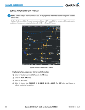 Page 344Garmin G1000 Pilot’s Guide for the Socata TBM 850190-00709-04  Rev. A330
HAZARD AVOIDANCE
SURFACE ANALYSIS AND  CITY  FORECAST
 NOTE:  Surface Analysis and City Forecast data are displayed only within the installed navigation database\
 
service area.
Surface	 Analysis	 and	City	Forecast	 information	 (Figure	6-27)	is	available	 for	current	 and	forecast	 weather	
conditions.		Forecasts	are	available	for	intervals	of	12,	24,	36,	and	48	hours.
Figure 6-27  Surface Analysis Data - 12-Hour
Displaying...