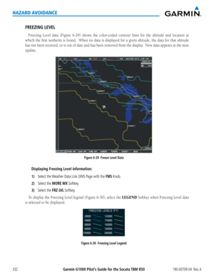 Page 346Garmin G1000 Pilot’s Guide for the Socata TBM 850190-00709-04  Rev. A332
HAZARD AVOIDANCE
FREEZING LEVEL
Freezing	Level	data	(Figure	 6-29)	shows	 the	color-coded	 contour	lines	for	the	 altitude	 and	location	 at	
which	the	first	 isotherm	 is	found.		 When	no	data	 is	displayed	 for	a	given	 altitude,	 the	data	 for	that	 altitude	
has	not	been	 received,	 or	is	out	 of	date	 and	has	been	 removed	 from	the	display.		 New	data	appears	 at	the	 next	
update.
Figure 6-29  Freeze Level Data
Displaying...