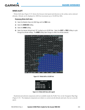 Page 347190-00709-04  Rev. AGarmin G1000 Pilot’s Guide for the Socata TBM 850333
HAZARD AVOIDANCE
WINDS ALOFT
Winds	Aloft	data	(Figure	 6-31)	shows	 the	forecast	 wind	speed	 and	direction	 at	the	 surface	 and	at	selected	
altitudes.	Altitude	can	be	displayed	in	3000-foot	increments	up	to	42,000	feet	MSL.
Displaying Winds Aloft  data:
1) Select the Weather Data Link (XM) Page with the FMS Knob.
2) Select the MORE WX Softkey.
3) Select the WIND Softkey.
4) Select the desired altitude level: SFC (surface) up to...