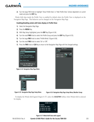 Page 349190-00709-04  Rev. AGarmin G1000 Pilot’s Guide for the Socata TBM 850335
HAZARD AVOIDANCE
2) Turn the large FMS Knob to highlight ‘Show Profile View’ or ‘Hide Profile View’ (choice dependent on current 
state) and press the ENT Key.
Winds	Aloft	data	inside	 the	Profile	 View	is	enabled	 by	default	 when	the	Profile	 View	is	displayed	 on	the	
Navigation	Map	Page.		This	behavior	can	be	changed	on	the	Navigation	Map	Page.
Enabling/disabling winds aloft data display in Profile View:
1) Select the Navigation...