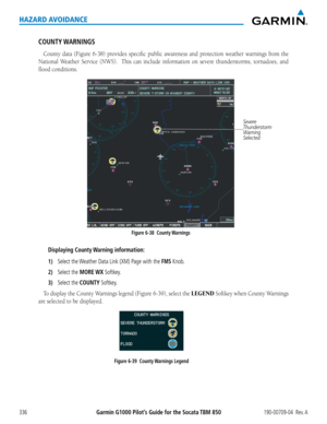 Page 350Garmin G1000 Pilot’s Guide for the Socata TBM 850190-00709-04  Rev. A336
HAZARD AVOIDANCE
COUNTY WARNINGS
County	data	(Figure	 6-38)	provides	 specific	public	awareness	 and	protection	 weather	warnings	 from	the	
National	 Weather	Service	(NWS).	 	 This	can	include	 information	 on	severe	 thunderstorms,	 tornadoes,	and	
flood conditions.
Figure 6-38  County Warnings Severe 
Thunderstorm
Warning
Selected
Displaying County Warning information:
1) Select the Weather Data Link (XM) Page with the FMS Knob....