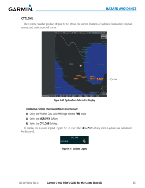 Page 351190-00709-04  Rev. AGarmin G1000 Pilot’s Guide for the Socata TBM 850337
HAZARD AVOIDANCE
CYCLONE
The	Cyclone	 weather	product	(Figure	6-40)	shows	 the	current	 location	 of	cyclones	 (hurricanes),	 tropical	
storms,	and	their	projected	tracks.
Figure 6-40  Cyclone Data Selected for Display
Cyclone
Displaying cyclone (hurricane) track information:
1) Select the Weather Data Link (XM) Page with the FMS Knob.
2) Select the MORE WX Softkey.
3) Select the CYCLONE Softkey.
To	display	 the	Cyclone	 legend...