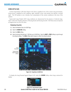 Page 352Garmin G1000 Pilot’s Guide for the Socata TBM 850190-00709-04  Rev. A338
HAZARD AVOIDANCE
ICING (CIP & SLD)
Current	Icing	Product	 (CIP)	data	(Figure	 6-42)	shows	 a	graphical	 view	of	the	 current	 icing	environment.		
Icing	 severity	 is	displayed	 in	four	 categories:	 light,	moderate,	 severe,	and	extreme	 (not	specific	 to	aircraft	
type).	 	 The	CIP	product	 is	not	 a	forecast,	 but	a	presentation	 of	the	 current	 conditions	 at	the	 time	 of	the	
analysis.
Supercooled	 Large	Droplet	 (SLD)	icing...