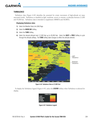 Page 353190-00709-04  Rev. AGarmin G1000 Pilot’s Guide for the Socata TBM 850339
HAZARD AVOIDANCE
TURBULENCE
Turbulence	data	(Figure	 6-44)	identifies	 the	potential	 for	erratic	 movement	 of	high-altitude	 air	mass	
associated	 winds.		Turbulence	 is	classified	 as	light,	 moderate,	 severe	or	extreme,	 at	altitudes	 between	21,000	
and	45,000	feet.		Turbulence	data	is	intended	to	supplement	AIRMETs	and	SIGMETs.
Displaying Turbulence  data:
1) Select the Weather Data Link (XM) Page.
2) Select the MORE WX...