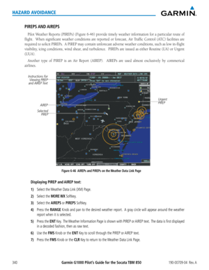 Page 354Garmin G1000 Pilot’s Guide for the Socata TBM 850190-00709-04  Rev. A340
HAZARD AVOIDANCE
PIREPS AND AIREPS
Pilot	Weather	 Reports	(PIREPs)	 (Figure	6-46)	provide	 timely	weather	 information	 for	a	particular	 route	of	
flight.		 When	significant	 weather	conditions	 are	reported	 or	forecast,	 Air	Traffic	 Control	 (ATC)	facilities	 are	
required	 to	solicit	 PIREPs.		 A	PIREP	 may	contain	 unforecast	 adverse	weather	 conditions,	 such	as	low	 in-flight	
visibility,	 icing	conditions,	 wind	shear,...