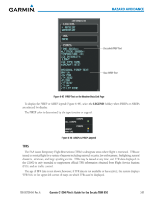 Page 355190-00709-04  Rev. AGarmin G1000 Pilot’s Guide for the Socata TBM 850341
HAZARD AVOIDANCE
Figure 6-47  PIREP Text on the Weather Data Link Page
Decoded PIREP Text
Raw PIREP Text
To	display	 the	PIREP	 or	AIREP	 legend	 (Figure	 6-48),	select	the	LEGEND	Softkey	 when	PIREPs	 or	AIREPs		
are selected for display.
The	PIREP	color	is	determined	by	the	type	(routine	or	urgent).
Figure 6-48  AIREPs & PIREPs Legend
TFRS
The	 FAA	 issues	 Temporary	 Flight	Restrictions	 (TFRs)	to	designate	 areas	where	 flight...