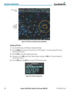 Page 356Garmin G1000 Pilot’s Guide for the Socata TBM 850190-00709-04  Rev. A342
HAZARD AVOIDANCE
Figure 6-49  TFR Data on the Weather Data Link (XM) Page
TFR Summary Data
TFR 
Selected 
with Map Pointer
Displaying TFR  Data:
1) Select the Weather Data Link (XM) Page or Navigation Map Page.
2) Press the RANGE Knob and pan the map pointer over a TFR to highlight it.   The system displays TFR summary 
information above the map.
3) Press the ENT Key.  The system displays a pop-up menu.
4) If necessary, turn the FMS...