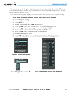Page 357190-00709-04  Rev. AGarmin G1000 Pilot’s Guide for the Socata TBM 850343
HAZARD AVOIDANCE
The	setup	 menus	 for	the	 Navigation	 Map	Page	 control	 the	map	 range	 settings	 above	which	 TFR	data	is	
decluttered	 from	the	display.		 If	a	map	 range	 larger	 than	the	TFR	 product	 map	range	 setting	 is	selected,	 the	TFR	
product data is removed from the map.  
Maps	other	than	the	Navigation	Map	Page	use	settings	based	on	those	selected	for	the	Navigation	Map	Page.
Setting up and customizing TFR data for...