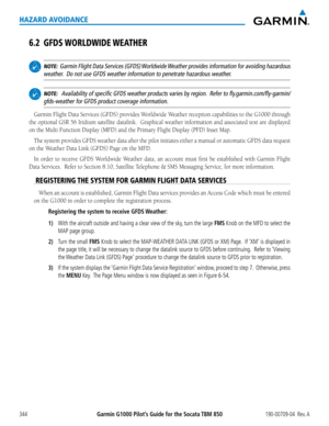 Page 358Garmin G1000 Pilot’s Guide for the Socata TBM 850190-00709-04  Rev. A344
HAZARD AVOIDANCE
6.2 GFDS WORLDWIDE WEATHER
 NOTE:  Garmin Flight Data Services (GFDS) Worldwide Weather provides information for avoiding hazardous 
weather.  Do not use GFDS weather information to penetrate hazardous weather.
 NOTE:   Availability of specific GFDS weather products varies by region.  Refer to fly.garmin.com/fly-garmin/
gfds-weather for GFDS product coverage information.
Garmin	 Flight	Data	Services	 (GFDS)	provides...