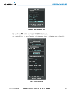 Page 359190-00709-04  Rev. AGarmin G1000 Pilot’s Guide for the Socata TBM 850345
HAZARD AVOIDANCE
Figure 6-54  Select Register With GFDS
5) Turn the large FMS Knob to select ‘Register With GFDS’ in the menu list.
6) Press the ENT Key.  The Garmin Flight Data Service Registration window is displayed as shown in Figure 6-55.
Figure 6-55  Enter Access Code  