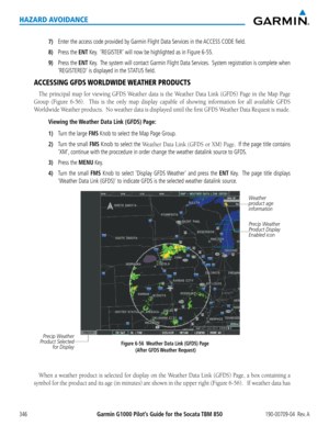 Page 360Garmin G1000 Pilot’s Guide for the Socata TBM 850190-00709-04  Rev. A346
HAZARD AVOIDANCE
7) Enter the access code provided by Garmin Flight Data Services in the ACCESS CODE field.
8) Press the ENT Key.  ‘REGISTER’ will now be highlighted as in Figure 6-55.
9) Press the ENT Key.  The system will contact Garmin Flight Data Services.  System registration is complete when 
‘REGISTERED’ is displayed in the STATUS field.
ACCESSING GFDS WORLDWIDE WEATHER PRODUCTS
The	principal	 map	for	viewing	 GFDS	Weather...