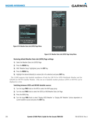 Page 364Garmin G1000 Pilot’s Guide for the Socata TBM 850190-00709-04  Rev. A350
HAZARD AVOIDANCE
Figure 6-59  Weather Data Link (GFDS) Page Setup Menu
Figure 6-58  Weather Data Link (GFDS) Page Menu
Restoring default Weather Data Link (GFDS) Page settings:
1) Select the Weather Data Link (GFDS) Page.
2) Press the MENU Key.
3) With ‘Weather Setup’ highlighted, press the ENT Key.
4) Press the MENU Key.
5) Highlight the desired default(s) to restore (all or for selection) a\
nd press ENT Key.
The	G1000	 supports...