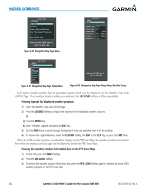 Page 366Garmin G1000 Pilot’s Guide for the Socata TBM 850190-00709-04  Rev. A352
HAZARD AVOIDANCE
Figure 6-61  Navigation Map Page Setup Menu
Figure 6-60  Navigation Map Page Menu
Figure 6-62  Navigation Map Page Setup Menu, Weather Group
Each	active	 weather	 product	has	an	associated	 legend	which	can	be	displayed	 on	the	 Weather	 Data	Link	
(GFDS)	Page.		If	no	weather	product	softkeys	are	selected,	the LEGEND	Softkey	will	be	unavailable.		
Viewing legends for displayed weather products
1) Select the Weather...