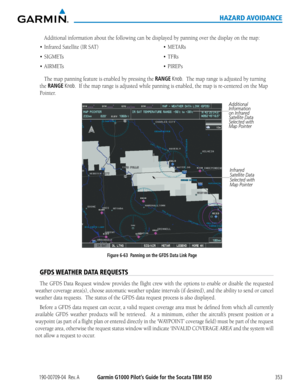 Page 367190-00709-04  Rev. AGarmin G1000 Pilot’s Guide for the Socata TBM 850353
HAZARD AVOIDANCE
Additional	information	about	the	following	can	be	displayed	by	panning	over	the	display	on	the	map:
•	 Infrared
The	map	panning	feature	is	enabled	by	pressing	the	RANGE Knob.		The	map	range	is	adjusted	by	turning	
the RANGE Knob.		If	the	map	range	is	adjusted	while	panning	is	enabled,	the	map	is	re-centered	on	the	Map	
Pointer.
Figure 6-63  Panning on the GFDS Data Link Page
Additional 
Information 
on Infrared...