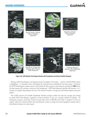 Page 370Garmin G1000 Pilot’s Guide for the Socata TBM 850190-00709-04  Rev. A356
HAZARD AVOIDANCE
Figure 6-66  GFDS Weather Data Request Results with Precipitation and Infrared Satellite Displayed
Present Position Selected, 200 nm Diameter Requested Destination Selected, 
200 nm Diameter  Requested
Next 80 nm of Flight Plan  Selected, 200 nm Route  Width Requested Off-Route Waypoint 
Selected, 200 nm Diameter  Requested
During	a	GFDS	 Data	Request,	 the	Request	 Status	box	displays	 “Processing...”	 and	the...