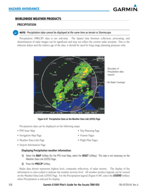 Page 372Garmin G1000 Pilot’s Guide for the Socata TBM 850190-00709-04  Rev. A358
HAZARD AVOIDANCE
WORLDWIDE WEATHER PRODUCTS
PRECIPITATION
 NOTE:  Precipitation data cannot be displayed at the same time as terrain or St\
ormscope.
Precipitation	 (PRECIP)	data	is	not	 real-time.	 	 The	lapsed	 time	between	 collection,	 processing,	 and	
dissemination	 of	radar	 images	 can	be	significant	 and	may	 not	reflect	 the	current	 radar	synopsis.		 Due	to	the	
inherent	delays	and	the	relative	age	of	the	data,	it	should...