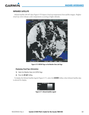 Page 375190-00709-04  Rev. AGarmin G1000 Pilot’s Guide for the Socata TBM 850361
HAZARD AVOIDANCE
INFRARED SATELLITE
Infrared	Satellite	(IR	SAT)	 data	(Figure	 6-70)	depicts	 cloud	top	temperatures	 from	satellite	 imagery.		 Brighter	
cloud top colors indicate cooler temperatures occurring at higher altitudes.
Figure 6-70  METAR Flags on the Weather Data Link Page
Displaying Cloud Tops information:
1) Select the Weather Data Link (GFDS) Page.
2) Press the IR SAT Softkey.
To	display	 the	Infrared	 Satellite...