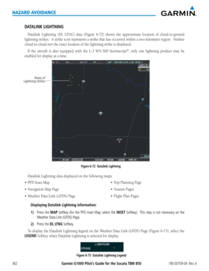 Page 376Garmin G1000 Pilot’s Guide for the Socata TBM 850190-00709-04  Rev. A362
HAZARD AVOIDANCE
DATALINK LIGHTNING
Datalink	Lightning	 (DL	LTNG)	 data	(Figure	 6-72)	shows	 the	approximate	 location	of	cloud-to-ground	
lightning	 strikes.		A	strike	 icon	represents	 a	strike	 that	has	occurred	 within	a	two-kilometer	 region.		Neither	
cloud-to-cloud	nor	the	exact	location	of	the	lightning	strike	is	displayed.
If	the	 aircraft	 is	also	 equipped	 with	the	L-3	 WX-500	 Stormscope®,	only	 one	lightning	 product...