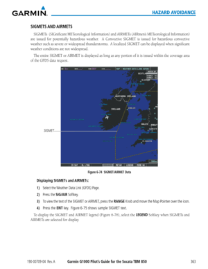 Page 377190-00709-04  Rev. AGarmin G1000 Pilot’s Guide for the Socata TBM 850363
HAZARD AVOIDANCE
SIGMETS AND AIRMETS
SIGMETs		(SIGnificant	METeorological	 Information)	and AIRMETs	(AIRmen’s	METeorological	 Information)	
are	issued	 for	potentially	 hazardous	weather.	 	A	Convective	 SIGMET	is	issued	 for	hazardous	 convective	
weather	such	as	severe	 or	widespread	 thunderstorms.		 A	localized	 SIGMET	can	be	displayed	 when	significant	
weather conditions are not widespread.
The	entire	 SIGMET	 or	AIRMET	 is...