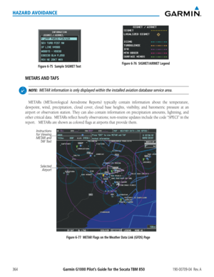 Page 378Garmin G1000 Pilot’s Guide for the Socata TBM 850190-00709-04  Rev. A364
HAZARD AVOIDANCE
Figure 6-76  SIGMET/AIRMET LegendFigure 6-75  Sample SIGMET Text
METARS AND TAFS
 NOTE:  METAR information is only displayed within the installed aviation database \
service area.
METARs	 (METeorological	 Aerodrome	Reports)	typically	contain	information	 about	the	temperature,	
dewpoint,	 wind,	precipitation,	 cloud	cover,	 cloud	base	heights,	 visibility,	 and	barometric	 pressure	at	an	
airport	 or	observation...