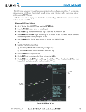 Page 379190-00709-04  Rev. AGarmin G1000 Pilot’s Guide for the Socata TBM 850365
HAZARD AVOIDANCE
TAFs	(Terminal	 Aerodrome	 Forecasts)	are	weather	 predictions	 for	specific	 airports	 within	a	24-	 hour	 period,	
and	may	 span	 up	to	36	 hours.		 TAFs	typically	 include	forecast	 wind,	visibility,	 weather	phenomena,	 and	sky	
conditions	using	METAR	codes.
METAR	 and	TAF	 text	are	displayed	 on	the	 Weather	 Information	 Page.		TAF	information	 is	displayed	 in	its	
raw	form	when	it	is	available.
Displaying...