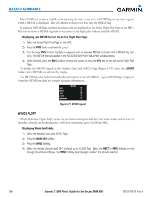 Page 380Garmin G1000 Pilot’s Guide for the Socata TBM 850190-00709-04  Rev. A366
HAZARD AVOIDANCE
Raw	METAR	 text	is	also	 accessible	 while	panning	 the	map	 cursor	 over	a	METAR	 flag	on	any	 map	 page	 on	
which	a	METAR	is	displayed.		The	METAR	text	is	shown	in	a	box	near	the	METAR	flag.
In	addition,	 METAR	flags	and	their	 associated	 text	are	displayed	 on	the	 Active	 Flight	Plan	Page	 on	the	 MF.D.		
The	system	shows	a	METAR	flag	next	to	waypoints	in	the	flight	plan	with	an	available	METAR.	
Displaying...