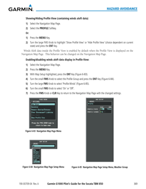 Page 383190-00709-04  Rev. AGarmin G1000 Pilot’s Guide for the Socata TBM 850369
HAZARD AVOIDANCE
Showing/Hiding Profile View (containing winds aloft data)
1) Select the Navigation Map Page.
2) Select the PROFILE Softkey.
Or:
1) Press the MENU Key.
2) Turn the large FMS Knob to highlight ‘Show Profile View’ or ‘Hide Profile View’ (choice dependent on current 
state) and press the ENT Key.
Winds	Aloft	data	inside	 the	Profile	 View	is	enabled	 by	default	 when	the	Profile	 View	is	displayed	 on	the	
Navigation...