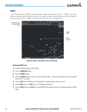 Page 384Garmin G1000 Pilot’s Guide for the Socata TBM 850190-00709-04  Rev. A370
HAZARD AVOIDANCE
PIREPS
Pilot	Weather	 Reports	(PIREPs)	 describe	in-flight	weather	encountered	 by	pilots.	 	 A	PIREP	 may	contain	
unforecast	 adverse	weather	 conditions,	 such	as	low	 in-flight	 visibility,	 icing	conditions,	 wind	shear,	 turbulence,	
and	type	of	aircraft	flown.		PIREPs	are	issued	as	either	Routine	(UA)	or	Urgent	(UUA).
Figure 6-86  PIREPs on the Weather Data Link (GFDS) Page
Instructions for 
Viewing PIREP...